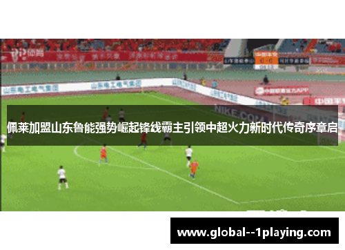 佩莱加盟山东鲁能强势崛起锋线霸主引领中超火力新时代传奇序章启 佩莱加盟山东鲁能强势崛起锋线霸主引领中超火力新时代传奇序章启